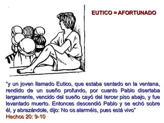 “ y un joven llamado Eutico, que estaba sentado en la ventana, rendido de un sueño profundo, por cuanto Pablo disertaba largamente, vencido del sueño cayó del tercer piso abajo, y fue levantado muerto. Entonces descendió Pablo y se echó sobre él, y abrazándole, dijo: No os alarméis, pues está vivo”  Hechos 20: 9-10 EUTICO = AFORTUNADO 