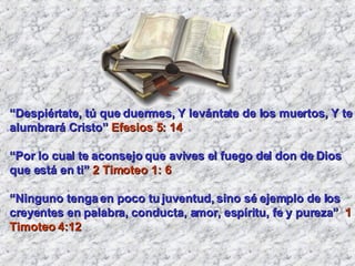 “ Despiértate, tú que duermes, Y levántate de los muertos, Y te alumbrará Cristo”  Efesios 5: 14 “ Por lo cual te aconsejo que avives el fuego del don de Dios que está en ti”  2 Timoteo 1: 6 “ Ninguno tenga en poco tu juventud, sino sé ejemplo de los creyentes en palabra, conducta, amor, espíritu, fe y pureza”  1 Timoteo 4:12 
