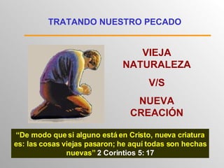 TRATANDO NUESTRO PECADO VIEJA NATURALEZA V/S NUEVA CREACIÓN “ De modo que si alguno está en Cristo, nueva criatura es: las cosas viejas pasaron; he aquí todas son hechas nuevas”  2 Corintios 5: 17 