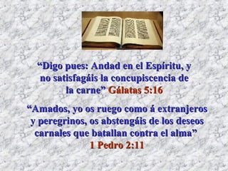 “ Digo pues: Andad en el Espíritu, y no satisfagáis la concupiscencia de la carne”  Gálatas 5:16 “ Amados, yo os ruego como á extranjeros y peregrinos, os abstengáis de los deseos carnales que batallan contra el alma”  1 Pedro 2:11 
