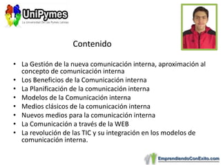 ContenidoLa Gestión de la nueva comunicación interna, aproximación al concepto de comunicación internaLos Beneficios de la Comunicación internaLa Planificación de la comunicación internaModelos de la Comunicación internaMedios clásicos de la comunicación internaNuevos medios para la comunicación internaLa Comunicación a través de la WEBLa revolución de las TIC y su integración en los modelos de comunicación interna.