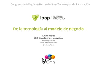 Antoni Flores
CEO, Loop Business Innovation
www.loop-cn.com
www.antoniflores.com
@antoni_flores
De la tecnología al modelo de negocio
Congreso de Máquinas-Herramienta y Tecnologías de Fabricación
 