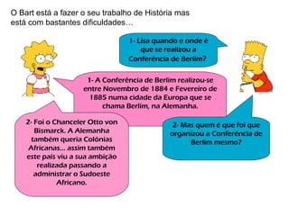 1- Lisa quando e onde é que se realizou a Conferência de Berlim ?   1- A Conferência de Berlim realizou-se entre Novembro de 1884 e Fevereiro de 1885 numa cidade da Europa que se chama Berlim, na Alemanha. O Bart está a fazer o seu trabalho de História mas está com bastantes dificuldades… 2- Mas quem é que foi que organizou a Conferência de Berlim mesmo? 2- Foi o Chanceler Otto von Bismarck. A Alemanha também queria Colónias Africanas… assim também este país viu a sua ambição realizada passando a administrar o Sudoeste Africano. 