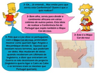 3 -Ok… Já entendi… Mas então para que serviu esta Conferência? Quem é que a quis realizar? 3- Bem olha, serviu para dividir o continente africano em várias colónias de outros países. Esta ideia de realizar a Conferência foi de Portugal que expôs também o Mapa Cor-de-rosa. 3- Este é o Mapa Cor-de-rosa 4- Pelo que a Lisa disse os portugueses com o  Mapa Cor-de-rosa , pretendiam mostrar como queriam ligar Angola a Moçambique devido às  riquezas que existiam nesses terrenos, que poderiam ser deles. Mas mudaram de ideias quando receberam um  Ultimato  de Inglaterra, a dizer que entrariam em Guerra se não desistissem do projecto (Inglaterra queria ligar o Cairo ao Cabo e os terrenos eram os mesmos que Portugal queriam). 