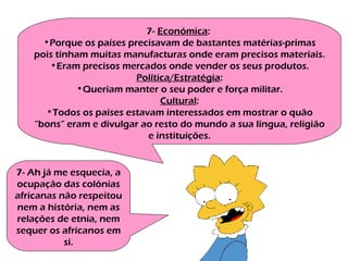 7-  Económica :  Porque os países precisavam de bastantes matérias-primas pois tinham muitas manufacturas onde eram precisos materiais. Eram precisos mercados onde vender os seus produtos. Política/Estratégia : Queriam manter o seu poder e força militar. Cultural : Todos os países estavam interessados em mostrar o quão “bons” eram e divulgar ao resto do mundo a sua língua, religião e instituições. 7- Ah já me esquecia, a ocupação das colónias africanas não respeitou nem a história, nem as relações de etnia, nem sequer os africanos em si. 