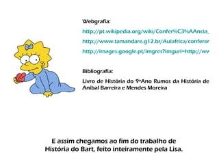 E assim chegamos ao fim do trabalho de História do Bart, feito inteiramente pela Lisa. Webgrafia: http://pt.wikipedia.org/wiki/Confer%C3%AAncia_de_Berlim http://www.tamandare.g12.br/Aulafrica/conferencia%20de%20berlim.htm http://images.google.pt/imgres?imgurl=http://www.janusonline.pt/popups9900/9900_1_25_graf_a.jpg&imgrefurl=http://cvhgp3.wordpress.com/category/monarquia/& Bibliografia: Livro de História do 9ºAno Rumos da História de Aníbal Barreira e Mendes Moreira 
