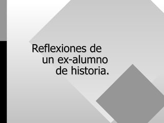   Reflexiones de    un ex-alumno    de historia. 