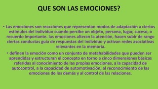 QUE SON LAS EMOCIONES?
• Las emociones son reacciones que representan modos de adaptación a ciertos
estímulos del individuo cuando percibe un objeto, persona, lugar, suceso, o
recuerdo importante. las emociones alteran la atención, hacen subir de rango
ciertas conductas guía de respuestas del individuo y activan redes asociativas
relevantes en la memoria.
• definen la emoción como un conjunto de metahabilidades que pueden ser
aprendidas y estructuran el concepto en torno a cinco dimensiones básicas
referidas al conocimiento de las propias emociones, a la capacidad de
autocontrol, a la capacidad de automotivación, al reconocimiento de las
emociones de los demás y al control de las relaciones.
 