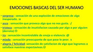 EMOCIONES BASICAS DEL SER HUMANO
• sorpresa : sensación de una explosión de emociones de algo
inesperado. :o
• asco : sensación que provoca algo que no nos gusta. :/
• tristeza : sensación de insatisfacion causada por algo o por alguien
(derrota) 
• ira : sensación incontrolable de enojo o violencia :@
• miedo : sensación preocupante de que pase lo peor. :s
• alegría / felicidad: sensación de satisfacion de algo que logramos o
satisface nuestras expectavivas.
 
