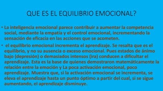 QUE ES EL EQUILIBRIO EMOCIONAL?
• La inteligencia emocional parece contribuir a aumentar la competencia
social, mediante la empatía y el control emocional, incrementando la
sensación de eficacia en las acciones que se acometen.
• el equilibrio emocional incrementa el aprendizaje. Se resalta que es el
equilibrio, y no su ausencia o exceso emocional. Pues estados de ánimo
bajo (depresión) o demasiados intensos (ira) conducen a dificultar el
aprendizaje. Esta es la base de quienes demostraron matemáticamente la
relación entre la emoción y La poca activación emocional, poco
aprendizaje. Muestra que, si la activación emocional se incrementa, se
eleva el aprendizaje hasta un punto óptimo a partir del cual, si se sigue
aumentando, el aprendizaje disminuye.
 