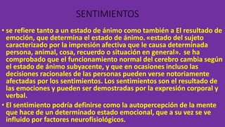 SENTIMIENTOS
• se refiere tanto a un estado de ánimo como también a El resultado de
emoción, que determina el estado de ánimo.«estado del sujeto
caracterizado por la impresión afectiva que le causa determinada
persona, animal, cosa, recuerdo o situación en general». se ha
comprobado que el funcionamiento normal del cerebro cambia según
el estado de ánimo subyacente, y que en ocasiones incluso las
decisiones racionales de las personas pueden verse notoriamente
afectadas por los sentimientos. Los sentimientos son el resultado de
las emociones y pueden ser demostradas por la expresión corporal y
verbal.
• El sentimiento podría definirse como la autopercepción de la mente
que hace de un determinado estado emocional, que a su vez se ve
influido por factores neurofisiológicos.
 