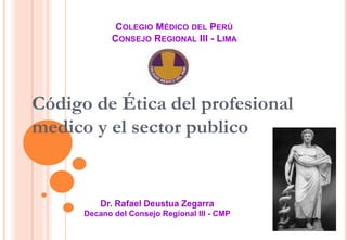 COLEGIO MÉDICO DEL PERÚ
CONSEJO REGIONAL III - LIMA
Dr. Rafael Deustua Zegarra
Decano del Consejo Regional III - CMP
Código de Ética del profesional
medico y el sector publico
 