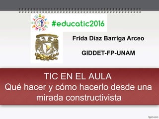 TIC EN EL AULA
Qué hacer y cómo hacerlo desde una
mirada constructivista
Frida Díaz Barriga Arceo
GIDDET-FP-UNAM
 