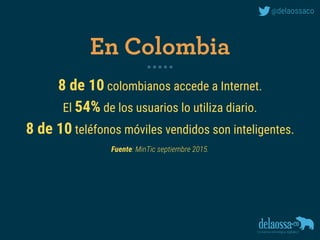 8 de 10 colombianos accede a Internet.
El 54% de los usuarios lo utiliza diario.
8 de 10 teléfonos móviles vendidos son inteligentes. 
Fuente: MinTic septiembre 2015.
En Colombia
 