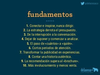1. Conectar e inspirar, nunca dirigir.
2. La estrategia derrota el presupuesto.
3. De la interrupción a la conversación.
4. Dejar de suponer y comenzar a analizar.
5. El paso de «cuántos» a «quién».
6. Cortos periodos de atención.
7. Transformar la publicidad en experiencias.
8. Contar una historia auténtica.
9. La recomendación supera al «brochure».
10. Más involucramiento y menos venta.
fundamentos
 