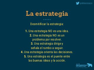 Desmitiﬁcar la estrategia:
1. Una estrategia NO es una idea.
2. Una estrategia NO es un  
problema por resolver.
3. Una estrategia dirige y 
señala el rumbo a seguir.
4. Una estrategia orienta las decisiones.
5. Una estrategia es el puente entre 
las buenas ideas y la acción.
La estrategia
 