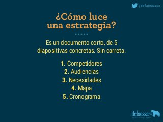 Es un documento corto, de 5 
diapositivas concretas. Sin carreta.
1. Competidores
2. Audiencias
3. Necesidades
4. Mapa
5. Cronograma
¿Cómo luce 
una estrategia?
 