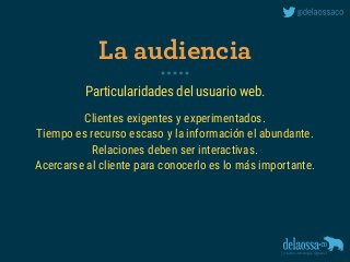 Particularidades del usuario web.
Clientes exigentes y experimentados.
Tiempo es recurso escaso y la información el abundante.
Relaciones deben ser interactivas.
Acercarse al cliente para conocerlo es lo más importante.
La audiencia
 