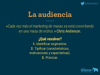 «Cada vez más el marketing de masas se está convirtiendo 
en una masa de nichos.» Chris Anderson.
¿Qué resolver?
1. Identiﬁcar segmentos.
2. Tipiﬁcar (características, 
motivaciones y expectativas).
3. Priorizar.
La audiencia
 