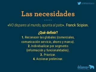 «NO dispares al mundo, apunta al pato». Franck Scipion.
¿Qué deﬁnir?
1. Reconocer las globales (comerciales, 
comunicación servicio, ahorro y marca).
2. Individualizar por segmento 
(información y funcionalidades).
3. Priorizar.
4. Accionar preliminar.
Las necesidades
 
