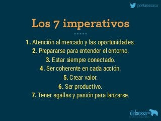 1. Atención al mercado y las oportunidades.
2. Prepararse para entender el entorno.
3. Estar siempre conectado.
4. Ser coherente en cada acción.
5. Crear valor.
6. Ser productivo.
7. Tener agallas y pasión para lanzarse.
Los 7 imperativos
 
