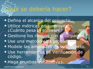 ¿Qué se debería hacer? Defina el alcance del proyecto. Utilice métricas en su proyecto. ¿Cuánto pesa el software? Gestione los riesgos con anticipación. Use una metodología probada. Modele las amenazas de su proyecto. Use herramientas de Verificación de código. Haga pruebas exhaustivas. 