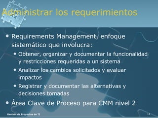 Administrar los requerimientos Requirements Management, enfoque sistemático que involucra: Obtener, organizar y documentar la funcionalidad y restricciones requeridas a un sistema Analizar los cambios solicitados y evaluar impactos  Registrar y documentar las alternativas y decisiones tomadas Área Clave de Proceso para CMM nivel 2 