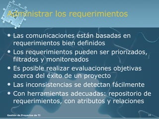 Administrar los requerimientos Las comunicaciones están basadas en requerimientos bien definidos Los requerimientos pueden ser priorizados, filtrados y monitoreados Es posible realizar evaluaciones objetivas acerca del éxito de un proyecto Las inconsistencias se detectan fácilmente Con herramientas adecuadas: repositorio de requerimientos, con atributos y relaciones 