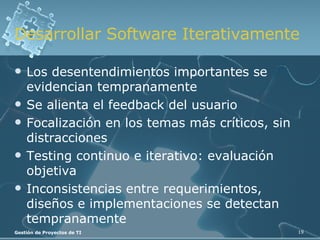 Desarrollar Software Iterativamente Los desentendimientos importantes se evidencian tempranamente Se alienta el feedback del usuario Focalización en los temas más críticos, sin distracciones Testing continuo e iterativo: evaluación objetiva Inconsistencias entre requerimientos, diseños e implementaciones se detectan tempranamente 