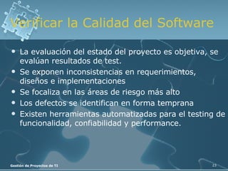 Verificar la Calidad del Software La evaluación del estado del proyecto es objetiva, se evalúan resultados de test. Se exponen inconsistencias en requerimientos, diseños e implementaciones Se focaliza en las áreas de riesgo más alto Los defectos se identifican en forma temprana Existen herramientas automatizadas para el testing de funcionalidad, confiabilidad y performance. 