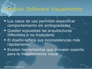 Modelar Software Visualmente Los casos de uso permiten especificar comportamiento sin ambigüedades Quedan expuestas las arquitecturas inflexibles o no modulares El diseño refleja sus inconsistencias más rápidamente Existen herramientas que proveen soporte para la modelamiento visual 
