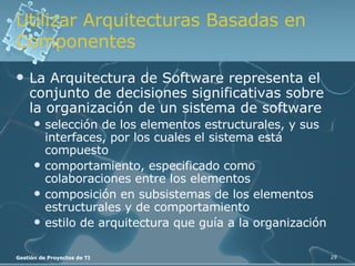 Utilizar Arquitecturas Basadas en Componentes La Arquitectura de Software representa el conjunto de decisiones significativas sobre la organización de un sistema de software selección de los elementos estructurales, y sus interfaces, por los cuales el sistema está compuesto comportamiento, especificado como colaboraciones entre los elementos composición en subsistemas de los elementos estructurales y de comportamiento estilo de arquitectura que guía a la organización 