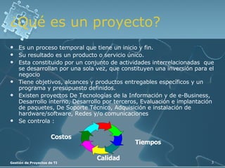 Es un proceso temporal que tiene un inicio y fin. Su resultado es un producto o servicio único. Esta constituido por un conjunto de actividades interrelacionadas  que se desarrollan por una sola vez, que constituyen una inversión para el negocio Tiene objetivos, alcances y productos entregables específicos y un programa y presupuesto definidos. Existen proyectos De Tecnologías de la Información y de e-Business, Desarrollo interno, Desarrollo por terceros, Evaluación e implantación de paquetes, De Soporte Técnico, Adquisición e instalación de hardware/software, Redes y/o comunicaciones Se controla : ¿Qué es un proyecto? Costos Tiempos Calidad 