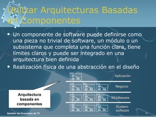 Utilizar Arquitecturas Basadas en Componentes Un componente de software puede definirse como una pieza no trivial de software, un módulo o un subsistema que completa una función clara, tiene límites claros y puede ser integrado en una arquitectura bien definida Realización física de una abstracción en el diseño Arquitectura basada en componentes System- software Middleware Negocio Aplicación 