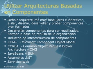 Utilizar Arquitecturas Basadas en Componentes Definir arquitecturas muy modulares e identificar, aislar, diseñar, desarrollar y probar componentes bien formados Desarrollar componentes para ser reutilizados. Formar la base de rehúso de la organización Industria de infraestructura de componentes COM+  - Microsoft Component Object Model CORBA  - Common Object Request Broker Architecture - OMG JavaBeans – SUN Assemblys .NET Servicios Web 