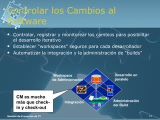 Controlar los Cambios al Software Controlar, registrar y monitorear los cambios para posibilitar el desarrollo iterativo Establecer “workspaces” seguros para cada desarrollador  Automatizar la integración y la administración de “builds” Workspace de Administración Integración Desarrollo en  paralelo Administración del Build  CM es mucho  más que check-in y check-out ALERT REPORT 