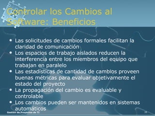 Controlar los Cambios al Software: Beneficios Las solicitudes de cambios formales facilitan la claridad de comunicación Los espacios de trabajo aislados reducen la interferencia entre los miembros del equipo que trabajan en paralelo Las estadísticas de cantidad de cambios proveen buenas métricas para evaluar objetivamente el estado del proyecto La propagación del cambio es evaluable y controlable Los cambios pueden ser mantenidos en sistemas automáticos 