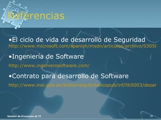 Referencias El ciclo de vida de desarrollo de Seguridad   http://www.microsoft.com/spanish/msdn/articulos/archivo/030505/voices/sdl.mspx Ingeniería de Software http://www.ingenierosoftware.com/ Contrato para desarrollo de Software http://www.inei.gob.pe/biblioineipub/bancopub/inf/lib5003/desarrol.htm 