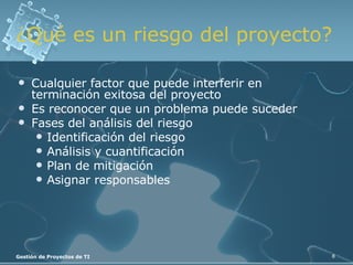 ¿Qué es un riesgo del proyecto? Cualquier factor que puede interferir en terminación exitosa del proyecto Es reconocer que un problema puede suceder Fases del análisis del riesgo Identificación del riesgo Análisis y cuantificación Plan de mitigación Asignar responsables 