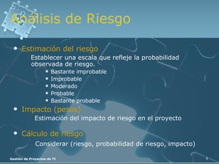 Análisis de Riesgo Estimación del riesgo Establecer una escala que refleje la probabilidad observada de riesgo. Bastante improbable Improbable Moderado Probable Bastante probable Impacto (pesos) Estimación del impacto de riesgo en el proyecto Cálculo de riesgo Considerar (riesgo, probabilidad de riesgo, impacto) 