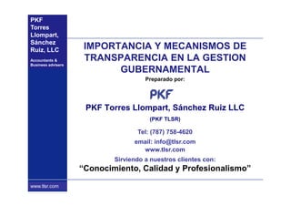 PKF
Torres
Llompart,
Sánchez
Ruiz, LLC            IMPORTANCIA Y MECANISMOS DE
Accountants &        TRANSPARENCIA EN LA GESTION
Business advisers
                           GUBERNAMENTAL
                                      Preparado por:




                     PKF Torres Llompart, Sánchez Ruiz LLC
                                       (PKF TLSR)

                                   Tel: (787) 758-4620
                                  email: info@tlsr.com
                                    www.tlsr.com
                            Sirviendo a nuestros clientes con:
                    “Conocimiento, Calidad y Profesionalismo”
 www.pkf.com
www.tlsr.com
 