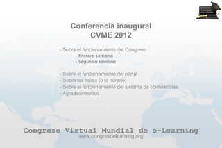 Conferencia inaugural
                     CVME 2012
      1.   - Sobre el funcionamiento del Congreso
           1.    - Primera semana
           2.    - Segunda semana

      2.   - Sobre el funcionamiento del portal
      3.   - Sobre las horas (o el horario)
      4.   - Sobre el funcionamiento del sistema de conferencias
      5.   - Agradecimientos




Congreso Virtual Mundial de e-Learning
                   www.congresoelearning.org
 