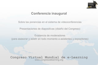 Conferencia inaugural

      Sobre las ponencias en el sistema de videoconferencias

       Presentaciones de diapositivas (diseño del Congreso)

                     Existencia de moderadores
(para asesorar y asistir en todo momento a asistentes y expositores)




Congreso Virtual Mundial de e-Learning
                    www.congresoelearning.org
 