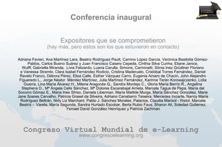 Conferencia inaugural

                        Expositores que se comprometieron
                (hay más, pero estos son los que estuvieron en contacto)

Adriana Favieri, Ana Martínez Lara, Beatriz Rodríguez Pautt, Camino López García, Verónica Basilotta Gómez-
     Pablos, Carlos Bueno Suárez y Juan Francisco Casero Cepeda, Cinthia Silva Cunha; Eliane Janice,
  Wulff; Gabriella Miranda; Lívia Felizardo; Luana Carulla; Simone, Carminatti; Sônia Inez Grüdtner Floriano
 e Vanessa Strambi, Clara Isabel Fernández Rodicio, Cristina Maderuelo, Cristóbal Torres Fernández, Daniel
 Ravelo Franco, Débora Pérez, Elisa Calle, Esther Vázquez Carro, Eugenia Amaro de Chacin, John Alejandro
 Figueredo L., Jorge Néstor Méndez Martínez, Julia Martínez Fernández, Karinne Terán Korowajczenko, Lidia
    Guerra, Lina María Álvarez H., Milena Aragonés Q., Sandra Montejo C., Gloria María Berrío R., Angelina
  Stephens D., Mª Ángela Celis Sánchez, Mª Dolores Escarabajal Arrieta, Marcela Tagua de Pepa, María del
Socorro Gómez E., Maria Ines Sfriso, Daniela Liberman, María Matilde Murga, María Sánchez González, Marie
Jane Soares Carvalho, Patricia Grasel da Silveira, Adriano Canabarro Teixeira, Mercedes Inciarte, Nancy María
 Rodríguez Beltrán, Nidy Liz Marchant, Pablo J. Sánchez Morales, Palacios, Claudia Marisol - Ristol, Marcela
 Beatriz - Varela, María Segunda, Sandra Hurtado Escobar, Berta Rubio Faus, Sharon Ali, Soledad Gutierrez,
                            Ysmael David González Henríquez y Patricia Zachman




   Congreso Virtual Mundial de e-Learning
                                  www.congresoelearning.org
 