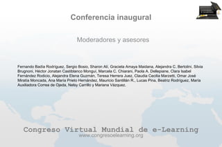 Conferencia inaugural

                                 Moderadores y asesores


Fernando Badía Rodríguez, Sergio Bosio, Sharon Alí, Graciela Amaya Maidana, Alejandra C. Bertolini, Silvia
Brugnoni, Héctor Jonatan Castiblanco Monguí, Marcela C. Chiarani, Paola A. Dellepiane, Clara Isabel
Fernández Rodicio, Alejandra Elena Guzmán, Teresa Herrera Juez, Claudia Cecilia Marzetti, Omar José
Miratía Moncada, Ana María Prieto Hernández, Mauricio Santillán R., Lucas Pina, Beatriz Rodríguez, María
Auxiliadora Correa de Ojeda, Nelsy Carrillo y Mariana Vázquez.




   Congreso Virtual Mundial de e-Learning
                                   www.congresoelearning.org
 