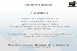 Conferencia inaugural


                            A los asistentes

                --
                 registrados en el congreso (más de 2100)
               -- que retwittearon los twits de este evento
              -- que hicieron like o me gusta en Facebook
 -- que siguen las novedades de este evento en Scoop y en los demás
                        medios sociales habilitados

-Y   a todos (registrados y no registrados) que brindan más de 1500 visitas
                    únicas por día, según Google Analytics



 Congreso Virtual Mundial de e-Learning
                         www.congresoelearning.org
 