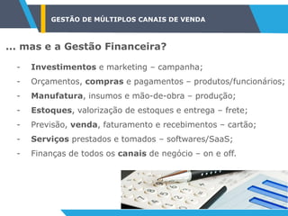 GESTÃO DE MÚLTIPLOS CANAIS DE VENDA
... mas e a Gestão Financeira?
- Investimentos e marketing – campanha;
- Orçamentos, compras e pagamentos – produtos/funcionários;
- Manufatura, insumos e mão-de-obra – produção;
- Estoques, valorização de estoques e entrega – frete;
- Previsão, venda, faturamento e recebimentos – cartão;
- Serviços prestados e tomados – softwares/SaaS;
- Finanças de todos os canais de negócio – on e off.
 