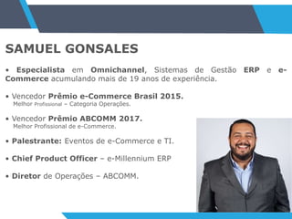 SAMUEL GONSALES
• Especialista em Omnichannel, Sistemas de Gestão ERP e e-
Commerce acumulando mais de 19 anos de experiência.
• Vencedor Prêmio e-Commerce Brasil 2015.
Melhor Profissional – Categoria Operações.
• Vencedor Prêmio ABCOMM 2017.
Melhor Profissional de e-Commerce.
• Palestrante: Eventos de e-Commerce e TI.
• Chief Product Officer – e-Millennium ERP
• Diretor de Operações – ABCOMM.
 