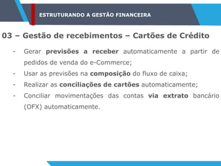ESTRUTURANDO A GESTÃO FINANCEIRA
03 – Gestão de recebimentos – Cartões de Crédito
- Gerar previsões a receber automaticamente a partir de
pedidos de venda do e-Commerce;
- Usar as previsões na composição do fluxo de caixa;
- Realizar as conciliações de cartões automaticamente;
- Conciliar movimentações das contas via extrato bancário
(OFX) automaticamente.
 