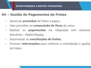 ESTRUTURANDO A GESTÃO FINANCEIRA
04 – Gestão de Pagamentos de Fretes
- Gerenciar previsões de fretes a pagar;
- Usar previsões na composição do fluxo de caixa;
- Realizar os pagamentos via integração com sistemas
bancários – Pagfor/Sispag;
- Automatizar as conciliações de fretes;
- Fornecer informações para melhorar a contratação e gestão
de fretes.
 